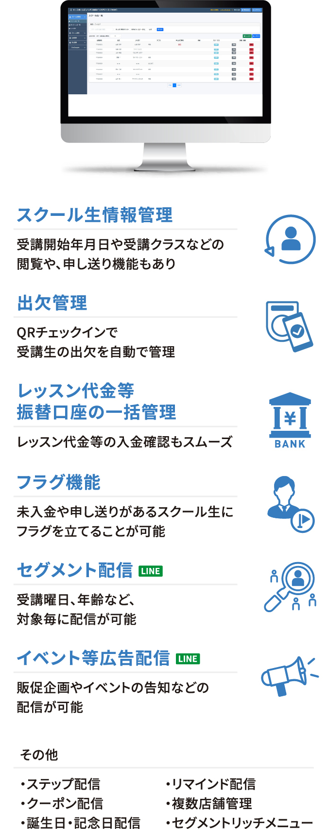 スクール生情報管理・出欠管理・レッスン代金等振替口座の一括管理・フラグ機能・セグメント配信[LINE]・イベント等広告配信[LINE]・その他（ステップ配信・リマインド配信・クーポン配信・複数店舗管理・誕生日・記念日配信・セグメントリッチメニュー）